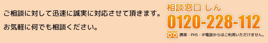 ご相談に対して迅速に誠実に対応させて頂きます。お気軽に何でもご相談ください。相談窓口しん・0120-228-112